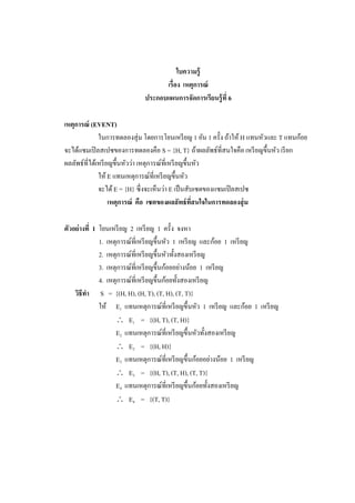 ใบความรู้
เรื่อง เหตุการณ์
ประกอบแผนการจัดการเรียนรู้ที่ 6
เหตุการณ์ (EVENT)
ในการทดลองสุ่ม โดยการโยนเหรียญ 1 อัน 1 ครั้ง ถ้าให้ H แทนหัวและ T แทนก้อย
จะได้แซมเปิลสเปซของการทดลองคือ S = {H, T} ถ้าผลลัพธ์ที่สนใจคือ เหรียญขึ้นหัว เรียก
ผลลัพธ์ที่ได้เหรียญขึ้นหัวว่า เหตุการณ์ที่เหรียญขึ้นหัว
ให้ E แทนเหตุการณ์ที่เหรียญขึ้นหัว
จะได้E = {H} ซึ่งจะเห็นว่า E เป็นสับเซตของแซมเปิลสเปซ
เหตุการณ์ คือ เซตของผลลัพธ์ที่สนใจในการทดลองสุ่ม
ตัวอย่างที่ 1 โยนเหรียญ 2 เหรียญ 1 ครั้ง จงหา
1. เหตุการณ์ที่เหรียญขึ้นหัว 1 เหรียญ และก้อย 1 เหรียญ
2. เหตุการณ์ที่เหรียญขึ้นหัวทั้งสองเหรียญ
3. เหตุการณ์ที่เหรียญขึ้นก้อยอย่างน้อย 1 เหรียญ
4. เหตุการณ์ที่เหรียญขึ้นก้อยทั้งสองเหรียญ
วิธีทา S = {(H, H), (H, T), (T, H), (T, T)}
ให้ E1 แทนเหตุการณ์ที่เหรียญขึ้นหัว 1 เหรียญ และก้อย 1 เหรียญ
 E1 = {(H, T), (T, H)}
E2 แทนเหตุการณ์ที่เหรียญขึ้นหัวทั้งสองเหรียญ
 E2 = {(H, H)}
E3 แทนเหตุการณ์ที่เหรียญขึ้นก้อยอย่างน้อย 1 เหรียญ
 E3 = {(H, T), (T, H), (T, T)}
E4 แทนเหตุการณ์ที่เหรียญขึ้นก้อยทั้งสองเหรียญ
 E4 = {(T, T)}
 