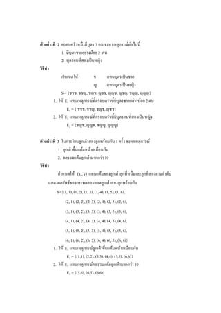 ตัวอย่างที่ 2 ครอบครัวหนึ่งมีบุตร 3 คน จงหาเหตุการณ์ต่อไปนี้
1. มีบุตรชายอย่างน้อย 2 คน
2. บุตรคนที่สองเป็นหญิง
วิธีทา
กาหนดให้ ช แทนบุตรเป็นชาย
ญ แทนบุตรเป็นหญิง
S = {ชชช, ชชญ, ชญช, ญชช, ญญช, ญชญ, ชญญ, ญญญ}
1. ให้ E1 แทนเหตุการณ์ที่ครอบครัวนี้มีบุตรชายอย่างน้อย 2 คน
E1 = { ชชช, ชชญ, ชญช, ญชช}
2. ให้ E2 แทนเหตุการณ์ที่ครอบครัวนี้มีบุตรคนที่สองเป็นหญิง
E2 = {ชญช, ญญช, ชญญ, ญญญ}
ตัวอย่างที่ 3 ในการโยนลูกเต๋าสองลูกพร้อมกัน 1 ครั้ง จงหาเหตุการณ์
1. ลูกเต๋าขึ้นแต้มหน้าเหมือนกัน
2. ผลรวมแต้มลูกเต๋ามากกว่า 10
วิธีทา
กาหนดให้ (x , y) แทนแต้มของลูกเต๋าลูกที่หนึ่งและลูกที่สองตามลาดับ
แสดงผลลัพธ์ของการทดลองทอดลูกเต๋าสองลูกพร้อมกัน
S={(1, 1), (1, 2), (1, 3), (1, 4), (1, 5), (1, 6),
(2, 1), (2, 2), (2, 3), (2, 4), (2, 5), (2, 6),
(3, 1), (3, 2), (3, 3), (3, 4), (3, 5), (3, 6),
(4, 1), (4, 2), (4, 3), (4, 4), (4, 5), (4, 6),
(5, 1), (5, 2), (5, 3), (5, 4), (5, 5), (5, 6),
(6, 1), (6, 2), (6, 3), (6, 4), (6, 5), (6, 6)}
1. ให้ E1 แทนเหตุการณ์ลูกเต๋าขึ้นแต้มหน้าเหมือนกัน
E1 = {(1,1), (2,2), (3,3), (4,4), (5,5), (6,6)}
2. ให้ E2 แทนเหตุการณ์ผลรวมแต้มลูกเต๋ามากกว่า 10
E2 = {(5,6), (6,5), (6,6)}
 