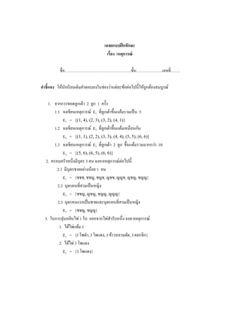 เฉลยแบบฝึกทักษะ
เรื่อง เหตุการณ์
ชื่อ…………………………………………..ชั้น………………..เลขที่…….
คาชี้แจง ให้นักเรียนเติมคาตอบลงในช่องว่าแต่ละข้อต่อไปนี้ให้ถูกต้องสมบูรณ์
1. จากการทอดลูกเต๋า 2 ลูก 1 ครั้ง
1.1 จงเขียนเหตุการณ์ E1 ที่ลูกเต๋าขึ้นแต้มรวมเป็น 5
E1 = {(1, 4), (2, 3), (3, 2), (4, 1)}
1.2 จงเขียนเหตุการณ์ E2 ที่ลูกเต๋าขึ้นแต้มเหมือนกัน
E2 = {(1, 1), (2, 2), (3, 3), (4, 4), (5, 5), (6, 6)}
1.3 จงเขียนเหตุการณ์ E3 ที่ลูกเต๋า 2 ลูก ขึ้นแต้มรวมมากกว่า 10
E3 = {(5, 6), (6, 5), (6, 6)}
2. ครอบครัวหนึ่งมีบุตร 3 คน จงหาเหตุการณ์ต่อไปนี้
2.1 มีบุตรชายอย่างน้อย 1 คน
E1 = {ชชช, ชชญ, ชญช, ญชช, ญญช, ญชญ, ชญญ}
2.2 บุตรคนที่สามเป็นหญิง
E2 = {ชชญ, ญชญ, ชญญ, ญญญ}
2.3 บุตรคนแรกเป็นชายและบุตรคนที่สามเป็นหญิง
E3 = {ชชญ, ชญญ}
3. ในการสุ่มหยิบไพ่ 1 ใบ ออกจากไพ่สารับหนึ่ง จงหาเหตุการณ์
1. ได้ไพ่แต้ม J
E1 = {J โพดา, J โพแดง, J ข้าวหลามตัด, J ดอกจิก}
2. ได้ไพ่ 3 โพแดง
E2 = {3 โพแดง}
 