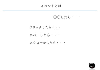 イベントとは
○○したら・・・
クリックしたら・・・
ホバーしたら・・・
スクロールしたら・・・
 