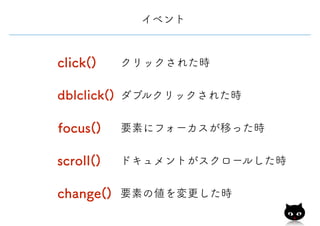 イベント
focus() 要素にフォーカスが移った時
scroll() ドキュメントがスクロールした時
change() 要素の値を変更した時
click() クリックされた時
dblclick() ダブルクリックされた時
 