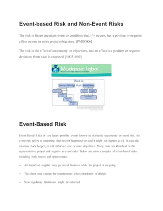 Event-based Risk and Non-Event Risks
The risk is future uncertain event or condition that, if it occurs, has a positive or negative
effect on one or more project objectives. [PMBOK6]
The risk is the effect of uncertainty on objectives, and an effect is a positive or negative
deviation from what is expected. [ISO31000]
Event-Based Risk
Event-Based Risks or are future possible events known as stochastic uncertainty or event risk. An
event risk refers to something that has not happened yet and it might not happen at all. In case the
situation does happen, it will influence one or more objectives. Many risks are identified in the
representative project risk register as event risks. Below are some examples of event-based risks
including both threats and opportunities.
 An important supplier may go out of business while the project is on-going
 The client may change the requirements after completion of design
 New regulatory limitations might be enforced
 