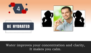 BE HYDRATED
Water improves your concentration and clarity,
It makes you calm.
 