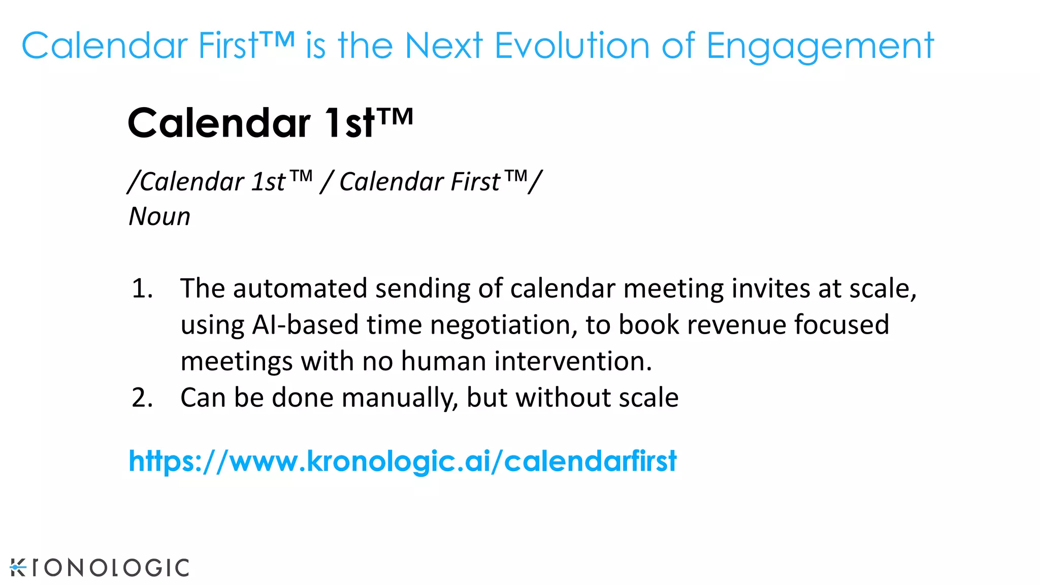 Calendar 1st™
/Calendar 1st™ / Calendar First™/
Noun
1. The automated sending of calendar meeting invites at scale,
using AI-based time negotiation, to book revenue focused
meetings with no human intervention.
2. Can be done manually, but without scale
https://www.kronologic.ai/calendarfirst
Calendar First™ is the Next Evolution of Engagement
 