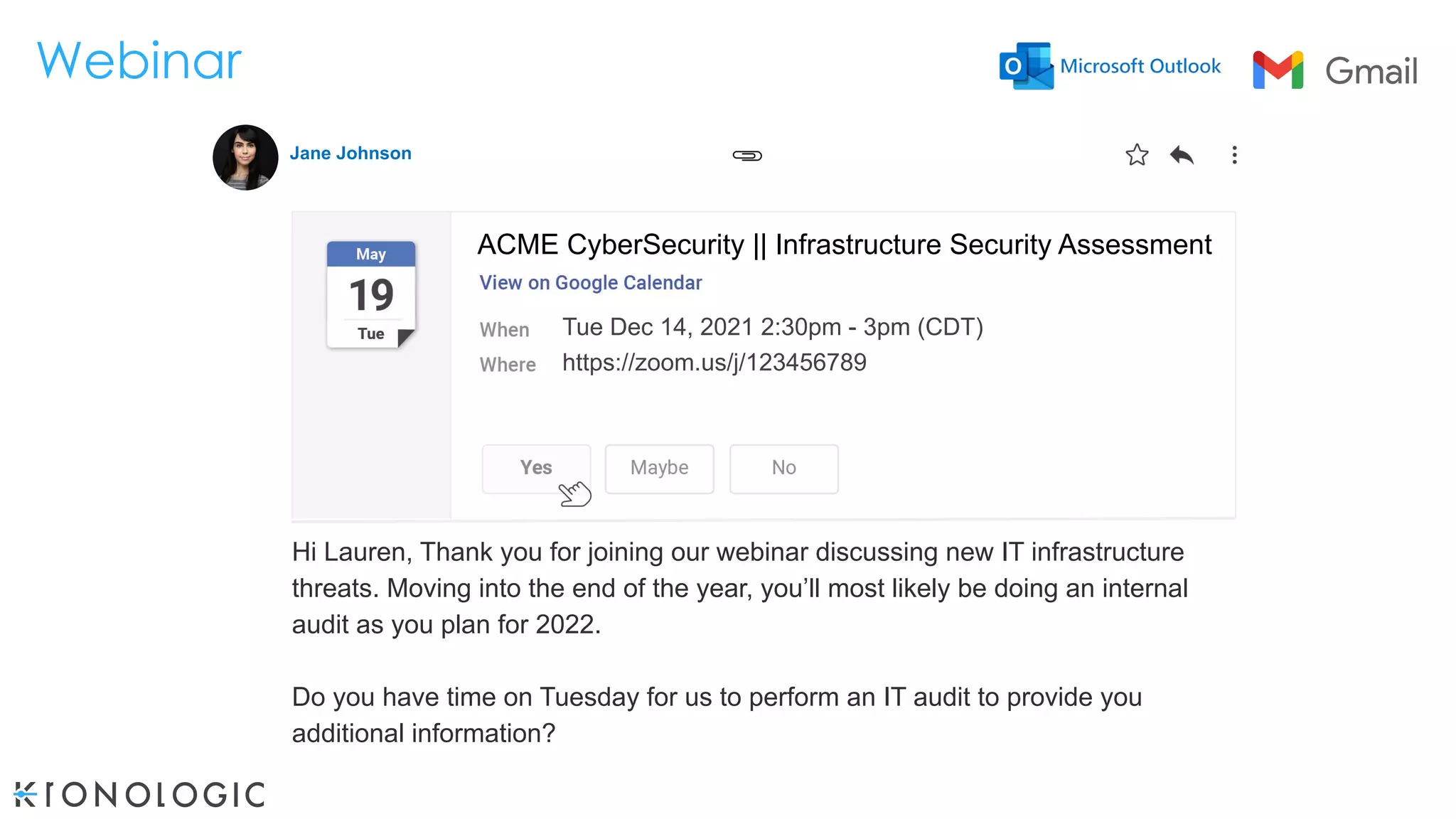 Webinar
Tue Dec 14, 2021 2:30pm - 3pm (CDT)
https://zoom.us/j/123456789
shareef@kronologic.ai
Hi Lauren, Thank you for joining our webinar discussing new IT infrastructure
threats. Moving into the end of the year, you’ll most likely be doing an internal
audit as you plan for 2022.
Do you have time on Tuesday for us to perform an IT audit to provide you
additional information?
ACME CyberSecurity || Infrastructure Security Assessment
Jane Johnson
 