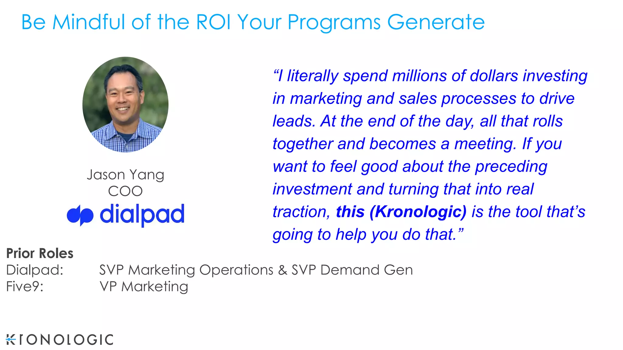Jason Yang
COO
Be Mindful of the ROI Your Programs Generate
“I literally spend millions of dollars investing
in marketing and sales processes to drive
leads. At the end of the day, all that rolls
together and becomes a meeting. If you
want to feel good about the preceding
investment and turning that into real
traction, this (Kronologic) is the tool that’s
going to help you do that.”
Prior Roles
Dialpad: SVP Marketing Operations & SVP Demand Gen
Five9: VP Marketing
 