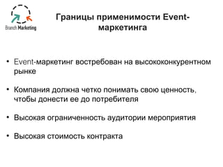 Границы применимости Event- 
маркетинга 
• Event-маркетинг востребован на высококонкурентном 
рынке 
• Компания должна четко понимать свою ценность, 
чтобы донести ее до потребителя 
• Высокая ограниченность аудитории мероприятия 
• Высокая стоимость контракта 
 
