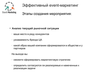 Эффективный event-маркетинг 
Этапы создания мероприятия: 
• Анализ текущей рыночной ситуации 
ваше место в ряду конкурентов 
узнаваемость бренда ЦА 
какой образ вашей компании сформировался в обществе и у 
партнеров 
На выходе вы: 
сможете сформировать маркетинговую стратегию 
определить согласуются ли реализуемые и намеченные к 
реализации задачи 
 