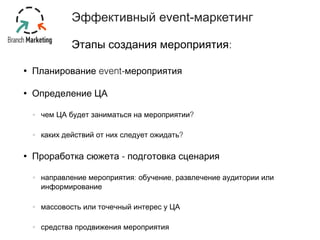 Эффективный event-маркетинг 
Этапы создания мероприятия: 
• Планирование event-мероприятия 
• Определение ЦА 
чем ЦА будет заниматься на мероприятии? 
каких действий от них следует ожидать? 
• Проработка сюжета - подготовка сценария 
направление мероприятия: обучение, развлечение аудитории или 
информирование 
массовость или точечный интерес у ЦА 
средства продвижения мероприятия 
 