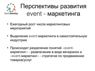 Перспективы развития 
event - маркетинга 
• Ежегодный рост числа маркетинговых 
мероприятий 
• Выделение event-маркетинга в самостоятельную 
индустрию 
• Происходит разделение понятий «event- 
маркетинг» - развлечение в виде вечеринок и 
«event-маркетинг» - стратегия по продвижению 
товаров/услуг 
 