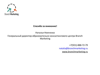 Спасибо за внимание! 
Наталья Немченко 
Генеральный директор образовательно-консалтингового центра Branch 
Marketing 
+7(921)-888-72-79 
natalia@branchmarketing.ru 
www.branchmarketing.ru 
