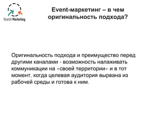 Event-маркетинг – в чем 
оригинальность подхода? 
Оригинальность подхода и преимущество перед 
другими каналами - возможность налаживать 
коммуникации на «своей территории» и в тот 
момент, когда целевая аудитория вырвана из 
рабочей среды и готова к ним. 
 