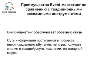 Преимущества Event-маркетинг по 
сравнению с традиционными 
рекламными инструментами 
Event-маркетинг обеспечивает обратную связь. 
Суть информации постигается в процессе 
непринужденного обучения: человек получает 
знания о товаре/услуге, компании, ее товарной 
марке. 
 