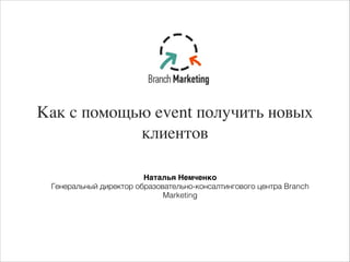 Как с помощью event получить новых
клиентов
Наталья Немченко-
Генеральный директор образовательно-консалтингового центра Branch
Marketing
 