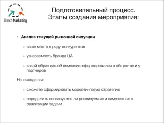 !
• Анализ текущей рыночной ситуации -
ваше место в ряду конкурентов
узнаваемость бренда ЦА
какой образ вашей компании сформировался в обществе и у
партнеров
На выходе вы:
сможете сформировать маркетинговую стратегию
определить согласуются ли реализуемые и намеченные к
реализации задачи
Подготовительный процесс.
Этапы создания мероприятия:
 