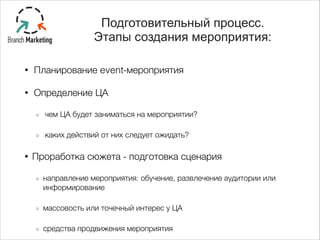 • Планирование event-мероприятия
• Определение ЦА
чем ЦА будет заниматься на мероприятии?
каких действий от них следует ожидать?
• Проработка сюжета - подготовка сценария
направление мероприятия: обучение, развлечение аудитории или
информирование
массовость или точечный интерес у ЦА
средства продвижения мероприятия
Подготовительный процесс.
Этапы создания мероприятия:
 