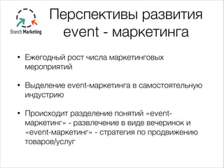 Перспективы развития
event - маркетинга
• Ежегодный рост числа маркетинговых
мероприятий
• Выделение event-маркетинга в самостоятельную
индустрию
• Происходит разделение понятий «event-
маркетинг» - развлечение в виде вечеринок и
«event-маркетинг» - стратегия по продвижению
товаров/услуг
 