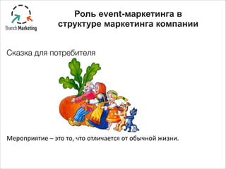 Сказка для потребителя
!
!
!
!
Мероприятие	
  –	
  это	
  то,	
  что	
  отличается	
  от	
  обычной	
  жизни.
Роль event-маркетинга в
структуре маркетинга компании
 