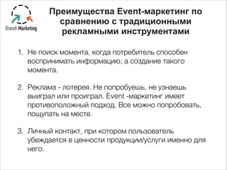 Преимущества Event-маркетинг по
сравнению с традиционными
рекламными инструментами
1. Не поиск момента, когда потребитель способен
воспринимать информацию, а создание такого
момента.
2. Реклама - лотерея. Не попробуешь, не узнаешь
выиграл или проиграл. Event -маркетинг имеет
противоположный подход. Все можно попробовать,
пощупать на месте.
3. Личный контакт, при котором пользователь
убеждается в ценности продукции/услуги именно для
него.
 