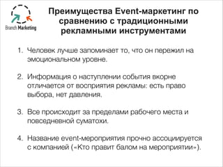 1. Человек лучше запоминает то, что он пережил на
эмоциональном уровне.
2. Информация о наступлении события вкорне
отличается от восприятия рекламы: есть право
выбора, нет давления.
3. Все происходит за пределами рабочего места и
повседневной суматохи.
4. Название event-мероприятия прочно ассоциируется
с компанией («Кто правит балом на мероприятии»).
Преимущества Event-маркетинг по
сравнению с традиционными
рекламными инструментами
 