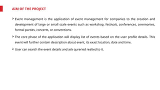AIM OF THE PROJECT
 Event management is the application of event management for companies to the creation and
development of large or small scale events such as workshop, festivals, conferences, ceremonies,
formal parties, concerts, or conventions.
 The core phase of the application will display list of events based on the user profile details. This
event will further contain description about event, its exact location, date and time.
 User can search the event details and ask qureried realted to it.
 