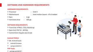 SOFTWARE AND HARDWARE REQUIREMENTS
HARDWARE REQUIREMENTS:
 Processor : Intel 3
 Motherboard : Intel mother board – VTx Enabled
 Ram : 4 gb
 Hard disk drive : 500 gb
SOFTWARE REQUIREMENTS:
 Front End: HTML5, CSS3, Bootstrap
 Back End: PHP 8.1, MYSQL
 Control End: Angular Java Script
Android TOOLS:
 IDE: Android Studio
 Android Emulator
 xampp-win64-8.1
PHP Tools:
 xampp-win64-8.1
 