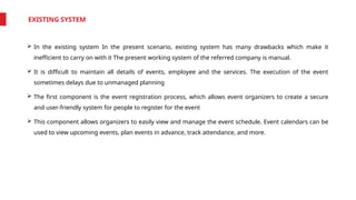 EXISTING SYSTEM
 In the existing system In the present scenario, existing system has many drawbacks which make it
inefficient to carry on with it The present working system of the referred company is manual.
 It is difficult to maintain all details of events, employee and the services. The execution of the event
sometimes delays due to unmanaged planning
 The first component is the event registration process, which allows event organizers to create a secure
and user-friendly system for people to register for the event
 This component allows organizers to easily view and manage the event schedule. Event calendars can be
used to view upcoming events, plan events in advance, track attendance, and more.
 