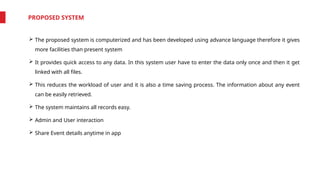 PROPOSED SYSTEM
 The proposed system is computerized and has been developed using advance language therefore it gives
more facilities than present system
 It provides quick access to any data. In this system user have to enter the data only once and then it get
linked with all files.
 This reduces the workload of user and it is also a time saving process. The information about any event
can be easily retrieved.
 The system maintains all records easy.
 Admin and User interaction
 Share Event details anytime in app
 
