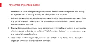 ADVANTAGES OF PROPOSED SYSTEM
1. Cost-effective: Event management systems are cost-effective and help organizers save money
on expenses such as printing, mailing, and other promotional materials.
2. Convenience: With online event management systems, organizers can manage their event from
any place at any time. This eliminates the need to travel to the venue and makes it possible to
manage the event remotely.
3. Improved communication: Online event management systems allow organizers to communicate
with their guests and vendors in real-time. This helps ensure that everyone is on the same page
and no one is left out of the loop
4. Accessibility: Event management systems are accessible from any device, making it easy for
organizers to manage their events from anywhere.
 