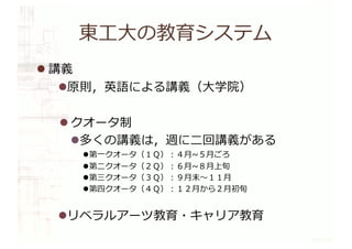 東⼯⼤の教育システム
l 講義
l原則，英語による講義（⼤学院）
l クオータ制
l多くの講義は，週に⼆回講義がある
l第⼀クオータ（１Ｑ）︓４⽉~５⽉ごろ
l第⼆クオータ（２Ｑ）︓６⽉~８⽉上旬
l第三クオータ（３Ｑ）︓９⽉末〜１１⽉
l第四クオータ（４Ｑ）︓１２⽉から２⽉初旬
lリベラルアーツ教育・キャリア教育
 