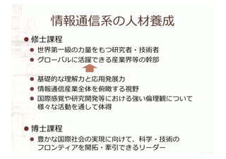 情報通信系の⼈材養成
l 修⼠課程
l 世界第⼀級の⼒量をもつ研究者・技術者
l グローバルに活躍できる産業界等の幹部
l 基礎的な理解⼒と応⽤発展⼒
l 情報通信産業全体を俯瞰する視野
l 国際感覚や研究開発等における強い倫理観について
様々な活動を通して体得
l 博⼠課程
l 豊かな国際社会の実現に向けて、科学・技術の
フロンティアを開拓・牽引できるリーダー
 