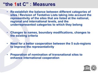 “the 1st C” : Measures
• Re-establish the balance between different categories of
sites / Revision of Tentative Lists taking into account the
representivity of the sites that are listed at the national,
regional and international levels, and the
underrepresented categories to which they belong
• Changes to names, boundary modifications, changes to
the existing criteria
• Need for a better cooperation between the 5 sub-regions
to improve the representativity
• Preparation of nomination of transnational sites to
enhance international cooperation
 