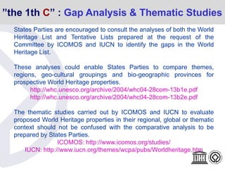 ”the 1th C” : Gap Analysis & Thematic Studies
States Parties are encouraged to consult the analyses of both the World
Heritage List and Tentative Lists prepared at the request of the
Committee by ICOMOS and IUCN to identify the gaps in the World
Heritage List.
These analyses could enable States Parties to compare themes,
regions, geo-cultural groupings and bio-geographic provinces for
prospective World Heritage properties.
http://whc.unesco.org/archive/2004/whc04-28com-13b1e.pdf
http://whc.unesco.org/archive/2004/whc04-28com-13b2e.pdf
The thematic studies carried out by ICOMOS and IUCN to evaluate
proposed World Heritage properties in their regional, global or thematic
context should not be confused with the comparative analysis to be
prepared by States Parties.
ICOMOS: http://www.icomos.org/studies/
IUCN: http://www.iucn.org/themes/wcpa/pubs/Worldheritage.htm
 