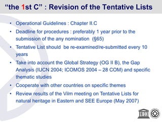 “the 1st C” : Revision of the Tentative Lists
• Operational Guidelines : Chapter II.C
• Deadline for procedures : preferably 1 year prior to the
submission of the any nomination (§65)
• Tentative List should be re-examined/re-submitted every 10
years
• Take into account the Global Strategy (OG II B), the Gap
Analysis (IUCN 2004; ICOMOS 2004 – 28 COM) and specific
thematic studies
• Cooperate with other countries on specific themes
• Review results of the Vilm meeting on Tentative Lists for
natural heritage in Eastern and SEE Europe (May 2007)
 