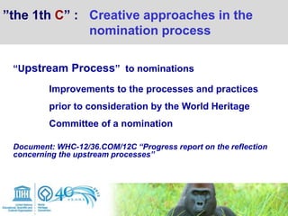 “Upstream Process” to nominations
Improvements to the processes and practices
prior to consideration by the World Heritage
Committee of a nomination
Document: WHC-12/36.COM/12C “Progress report on the reflection
concerning the upstream processes”
”the 1th C” : Creative approaches in the
nomination process
 