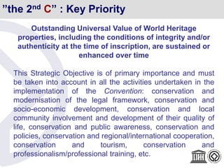 ”the 2nd C” : Key Priority
Outstanding Universal Value of World Heritage
properties, including the conditions of integrity and/or
authenticity at the time of inscription, are sustained or
enhanced over time
This Strategic Objective is of primary importance and must
be taken into account in all the activities undertaken in the
implementation of the Convention: conservation and
modernisation of the legal framework, conservation and
socio-economic development, conservation and local
community involvement and development of their quality of
life, conservation and public awareness, conservation and
policies, conservation and regional/international cooperation,
conservation and tourism, conservation and
professionalism/professional training, etc.
 