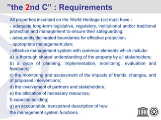 All properties inscribed on the World Heritage List must have :
- adequate long-term legislative, regulatory, institutional and/or traditional
protection and management to ensure their safeguarding;
- adequately delineated boundaries for effective protection;
- appropriate management plan;
- effective management system with common elements which include:
a) a thorough shared understanding of the property by all stakeholders;
b) a cycle of planning, implementation, monitoring, evaluation and
feedback;
c) the monitoring and assessment of the impacts of trends, changes, and
of proposed interventions;
d) the involvement of partners and stakeholders;
e) the allocation of necessary resources;
f) capacity-building;
g) an accountable, transparent description of how
the management system functions
”the 2nd C” : Requirements
 