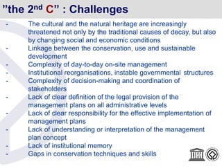 ”the 2nd C” : Challenges
- The cultural and the natural heritage are increasingly
threatened not only by the traditional causes of decay, but also
by changing social and economic conditions
- Linkage between the conservation, use and sustainable
development
- Complexity of day-to-day on-site management
- Institutional reorganisations, instable governmental structures
- Complexity of decision-making and coordination of
stakeholders
- Lack of clear definition of the legal provision of the
management plans on all administrative levels
- Lack of clear responsibility for the effective implementation of
management plans
- Lack of understanding or interpretation of the management
plan concept
- Lack of institutional memory
- Gaps in conservation techniques and skills
 