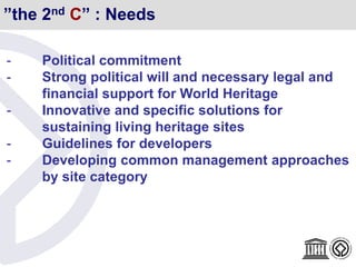 ”the 2nd C” : Needs
- Political commitment
- Strong political will and necessary legal and
financial support for World Heritage
- Innovative and specific solutions for
sustaining living heritage sites
- Guidelines for developers
- Developing common management approaches
by site category
 