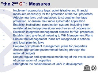”the 2nd C” : Measures
- Implement appropriate legal, administrative and financial
measures necessary for the protection of the WH properties
- Adopte new laws and regulations to strengthen heritage
protection, or ensure their more systematic application
- Establish institutional coordination system, including inter-
ministerial and interprofessional mechanism of cooperation
- Establish integrated management process for WH properties
- Establish and give legal meaning to WH Management Plans
- Ensure that Management Plans are recognised in national
and local planning laws
- Prepare or implement management plans for properties
- Secure appropriate governmental funding (through the
national budget)
- Ensure regular and systematic monitoring of the overall state
of conservation of properties
- Strengthen the consideration of OUV in development
 