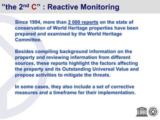 Since 1994, more than 2 000 reports on the state of
conservation of World Heritage properties have been
prepared and examined by the World Heritage
Committee.
Besides compiling background information on the
property and reviewing information from different
sources, these reports highlight the factors affecting
the property and its Outstanding Universal Value and
propose activities to mitigate the threats.
In some cases, they also include a set of corrective
measures and a timeframe for their implementation.
”the 2nd C” : Reactive Monitoring
 
