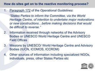1. Paragraph 172 of the Operational Guidelines:
“States Parties to inform the Committee, via the World
Heritage Centre, of intention to undertake major restorations
or new constructions…before making decisions that would
be difficult to reverse.”
2. Information received through networks of the Advisory
Bodies or UNESCO World Heritage Centre and UNESCO
Field Offices
3. Missions by UNESCO/ World Heritage Centre and Advisory
Bodies (IUCN, ICOMOS, ICCROM)
4. Other sources of information including specialized NGOs,
individuals, press, other States Parties etc
How do sites get on to the reactive monitoring process?
 