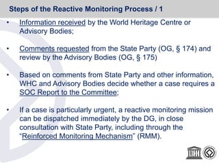 • Information received by the World Heritage Centre or
Advisory Bodies;
• Comments requested from the State Party (OG, § 174) and
review by the Advisory Bodies (OG, § 175)
• Based on comments from State Party and other information,
WHC and Advisory Bodies decide whether a case requires a
SOC Report to the Committee;
• If a case is particularly urgent, a reactive monitoring mission
can be dispatched immediately by the DG, in close
consultation with State Party, including through the
“Reinforced Monitoring Mechanism” (RMM).
Steps of the Reactive Monitoring Process / 1
 