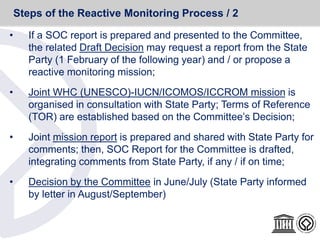 • If a SOC report is prepared and presented to the Committee,
the related Draft Decision may request a report from the State
Party (1 February of the following year) and / or propose a
reactive monitoring mission;
• Joint WHC (UNESCO)-IUCN/ICOMOS/ICCROM mission is
organised in consultation with State Party; Terms of Reference
(TOR) are established based on the Committee’s Decision;
• Joint mission report is prepared and shared with State Party for
comments; then, SOC Report for the Committee is drafted,
integrating comments from State Party, if any / if on time;
• Decision by the Committee in June/July (State Party informed
by letter in August/September)
Steps of the Reactive Monitoring Process / 2
 
