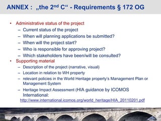 ANNEX : „the 2nd C“ - Requirements § 172 OG
• Administrative status of the project
– Current status of the project
– When will planning applications be submitted?
– When will the project start?
– Who is responsible for approving project?
– Which stakeholders have been/will be consulted?
• Supporting material
– Description of the project (narrative, visual)
– Location in relation to WH property
– relevant policies in the World Heritage property’s Management Plan or
Management System
– Heritage Impact Assessment (HIA guidance by ICOMOS
International:
http://www.international.icomos.org/world_heritage/HIA_20110201.pdf
 