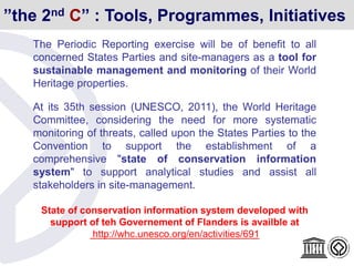 The Periodic Reporting exercise will be of benefit to all
concerned States Parties and site-managers as a tool for
sustainable management and monitoring of their World
Heritage properties.
At its 35th session (UNESCO, 2011), the World Heritage
Committee, considering the need for more systematic
monitoring of threats, called upon the States Parties to the
Convention to support the establishment of a
comprehensive "state of conservation information
system" to support analytical studies and assist all
stakeholders in site-management.
State of conservation information system developed with
support of teh Governement of Flanders is availble at
http://whc.unesco.org/en/activities/691
”the 2nd C” : Tools, Programmes, Initiatives
 