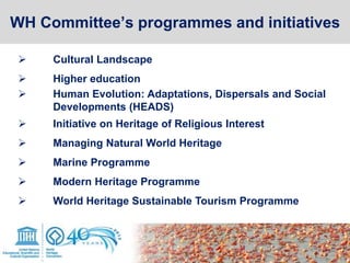  Cultural Landscape
 Higher education
 Human Evolution: Adaptations, Dispersals and Social
Developments (HEADS)
 Initiative on Heritage of Religious Interest
 Managing Natural World Heritage
 Marine Programme
 Modern Heritage Programme
 World Heritage Sustainable Tourism Programme
WH Committee’s programmes and initiatives
 