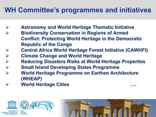  Astronomy and World Heritage Thematic Initiative
 Biodiversity Conservation in Regions of Armed
Conflict: Protecting World Heritage in the Democratic
Republic of the Congo
 Central Africa World Heritage Forest Initiative (CAWHFI)
 Climate Change and World Heritage
 Reducing Disasters Risks at World Heritage Properties
 Small Island Developing States Programme
 World Heritage Programme on Earthen Architecture
(WHEAP)
 World Heritage Cities ….
WH Committee’s programmes and initiatives
 