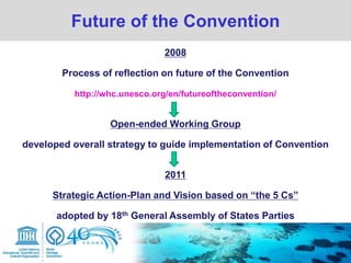 Future of the Convention
2008
Process of reflection on future of the Convention
http://whc.unesco.org/en/futureoftheconvention/
Open-ended Working Group
developed overall strategy to guide implementation of Convention
2011
Strategic Action-Plan and Vision based on “the 5 Cs”
adopted by 18th General Assembly of States Parties
 