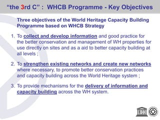 “the 3rd C” : WHCB Programme - Key Objectives
Three objectives of the World Heritage Capacity Building
Programme based on WHCB Strategy
1. To collect and develop information and good practice for
the better conservation and management of WH properties for
use directly on sites and as a aid to better capacity building at
all levels ;
2. To strengthen existing networks and create new networks
where necessary, to promote better conservation practices
and capacity building across the World Heritage system ;
3. To provide mechanisms for the delivery of information and
capacity building across the WH system.
 